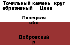  Точильный камень, круг абразивный  › Цена ­ 450 - Липецкая обл., Добровский р-н, Трубетчино с. Другое » Продам   